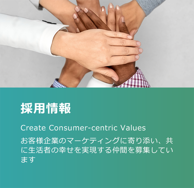 採用情報 Create Consumer-centric Values お客様企業のマーケティングに寄り添い、共に生活者の幸せを実現する仲間を募集しています