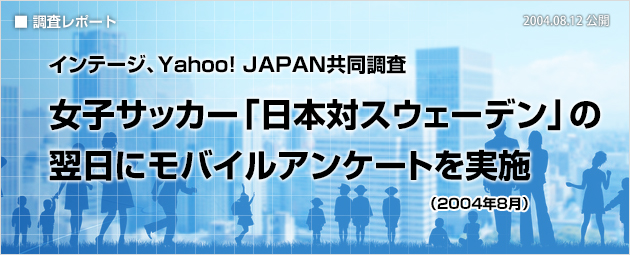 インテージ、Yahoo! JAPAN共同調査：女子サッカー「日本対スウェーデン」の翌日にモバイルアンケートを実施（2004年8月）